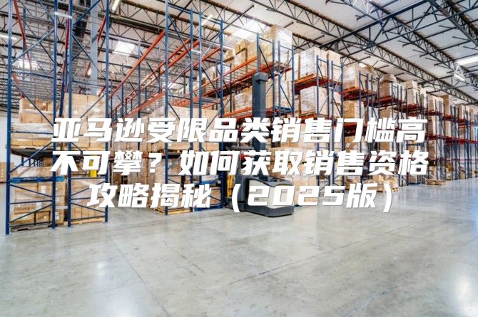 亚马逊受限品类销售门槛高不可攀？如何获取销售资格攻略揭秘2025版