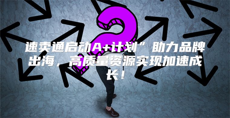 速卖通启动A+计划”助力品牌出海，高质量资源实现加速成长！