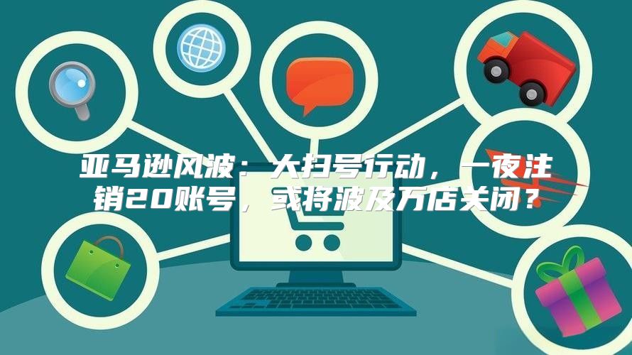 亚马逊风波：大扫号行动，一夜注销20账号，或将波及万店关闭？