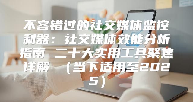 不容错过的社交媒体监控利器：社交媒体效能分析指南 二十大实用工具聚焦详解 当下适用至2025