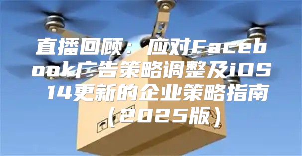 直播回顾：应对Facebook广告策略调整及iOS 14更新的企业策略指南2025版