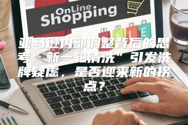亚马逊内部调整背后的思考：新一轮清洗”引发洗牌疑虑，是否迎来新的拐点？
