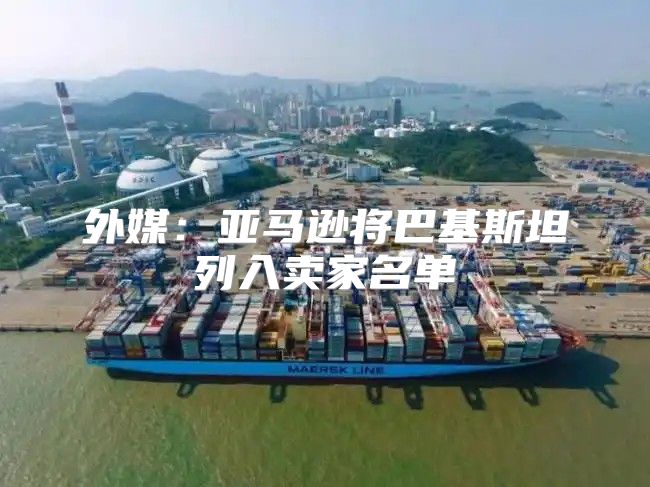 外媒：亚马逊将巴基斯坦列入卖家名单