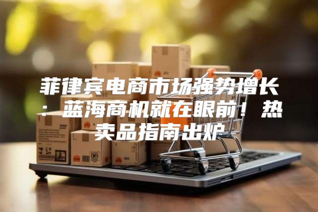 菲律宾电商市场强势增长：蓝海商机就在眼前！热卖品指南出炉