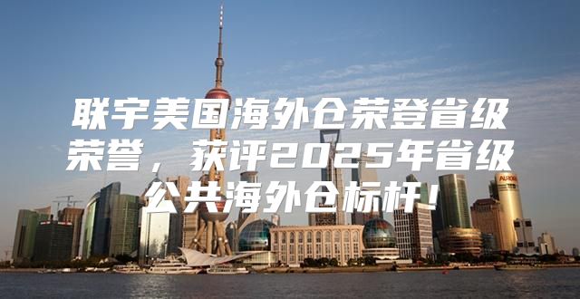 联宇美国海外仓荣登省级荣誉，获评2025年省级公共海外仓标杆！