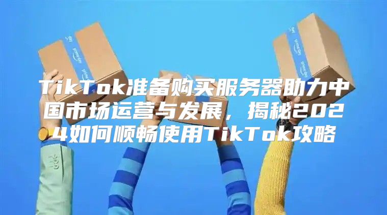 TikTok准备购买服务器助力中国市场运营与发展，揭秘2025如何顺畅使用TikTok攻略