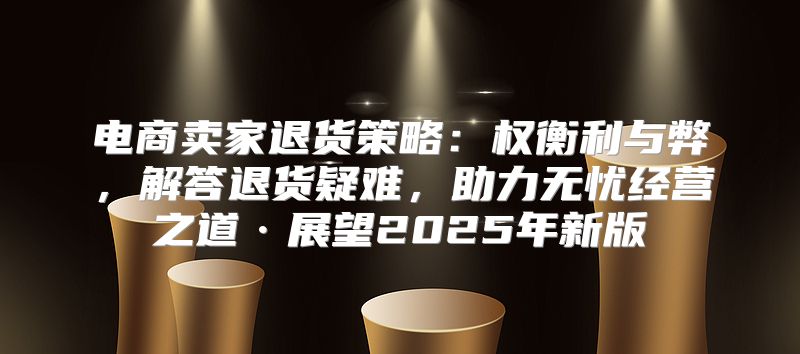 电商卖家退货策略：权衡利与弊，解答退货疑难，助力无忧经营之道·展望2025年新版