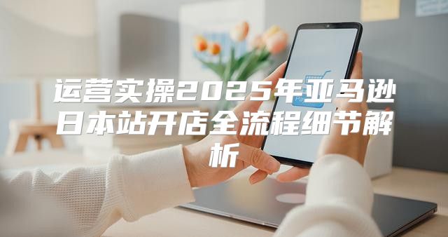 运营实操2025年亚马逊日本站开店全流程细节解析