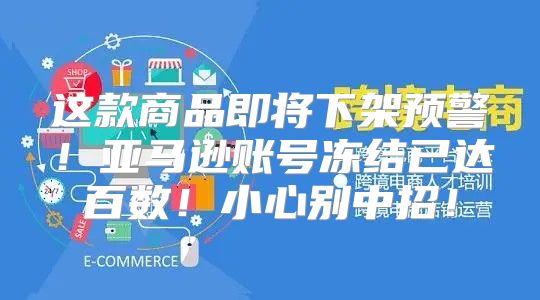 这款商品即将下架预警！亚马逊账号冻结已达百数！小心别中招！