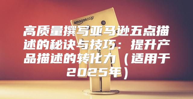 高质量撰写亚马逊五点描述的秘诀与技巧：提升产品描述的转化力适用于2025年
