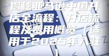 揭秘亚马逊中国开店全流程：开店流程及费用概览适用于2025年入驻