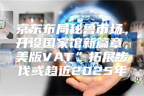 京东布局秘鲁市场，开设国家馆新篇章，美版VAT”拓展步伐或趋近2025年