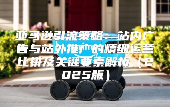 亚马逊引流策略：站内广告与站外推广的精细运营比拼及关键要素解析2025版