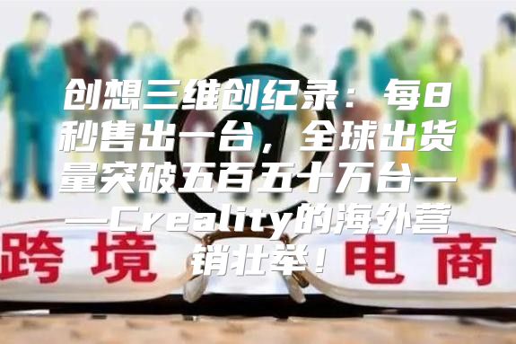 创想三维创纪录：每8秒售出一台，全球出货量突破五百五十万台——Creality的海外营销壮举！
