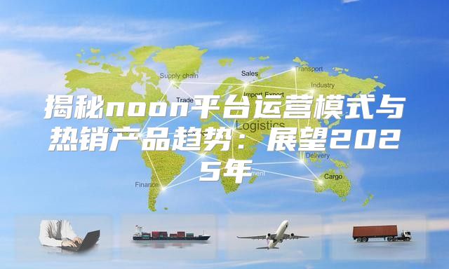 揭秘noon平台运营模式与热销产品趋势：展望2025年