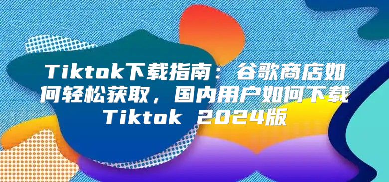 Tiktok下载指南：谷歌商店如何轻松获取，国内用户如何下载Tiktok 2025版