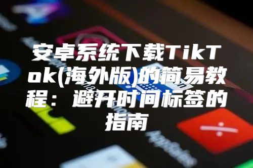 安卓系统下载TikTok(海外版)的简易教程：避开时间标签的指南