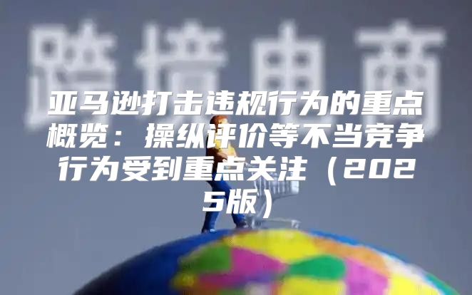 亚马逊打击违规行为的重点概览：操纵评价等不当竞争行为受到重点关注2025版