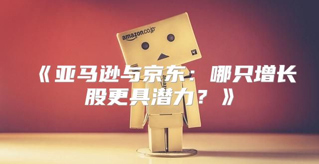 亚马逊与京东：哪只增长股更具潜力？
