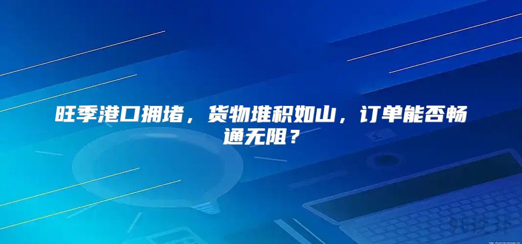 旺季港口拥堵，货物堆积如山，订单能否畅通无阻？