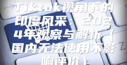 Tiktok视角下的印度风采：2025年观察与解析国内无法使用不影响评价