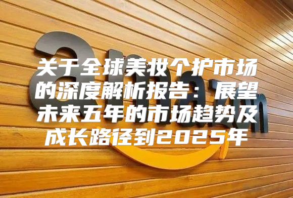 关于全球美妆个护市场的深度解析报告：展望未来五年的市场趋势及成长路径到2025年