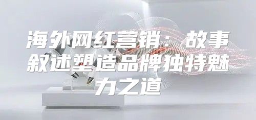 海外网红营销：故事叙述塑造品牌独特魅力之道