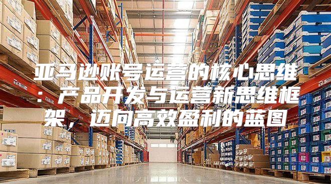 亚马逊账号运营的核心思维：产品开发与运营新思维框架，迈向高效盈利的蓝图