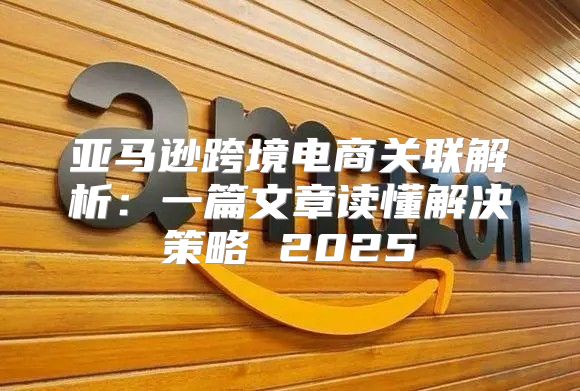 亚马逊跨境电商关联解析：一篇文章读懂解决策略 2025