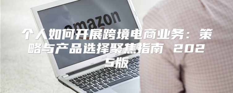 个人如何开展跨境电商业务：策略与产品选择聚焦指南 2025版