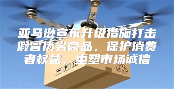 亚马逊宣布升级措施打击假冒伪劣商品，保护消费者权益，重塑市场诚信