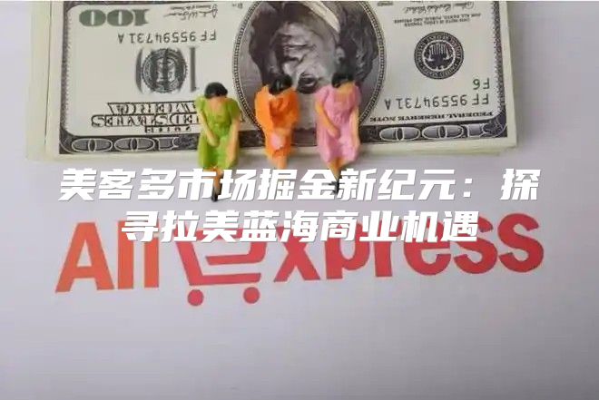 美客多市场掘金新纪元：探寻拉美蓝海商业机遇