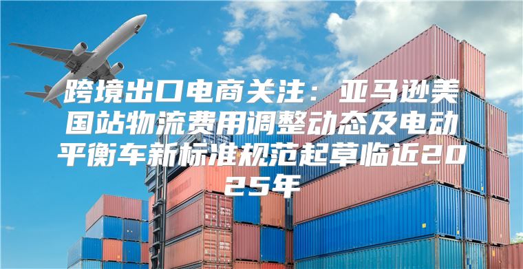 跨境出口电商关注：亚马逊美国站物流费用调整动态及电动平衡车新标准规范起草临近2025年