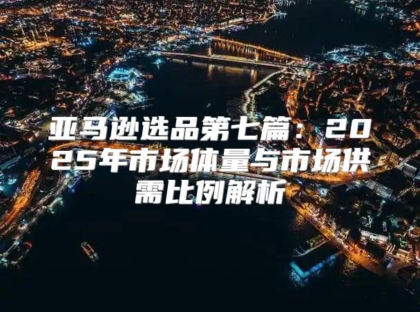 亚马逊选品第七篇：2025年市场体量与市场供需比例解析