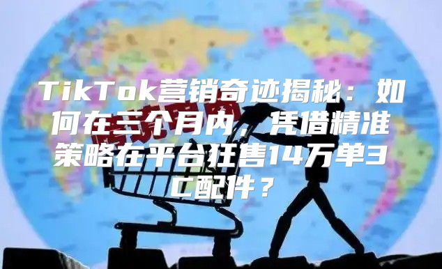 TikTok营销奇迹揭秘：如何在三个月内，凭借精准策略在平台狂售14万单3C配件？