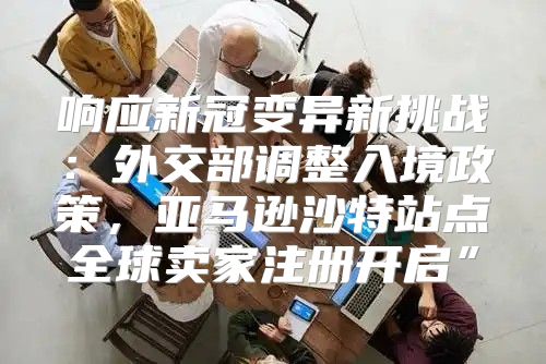 响应新冠变异新挑战：外交部调整入境政策，亚马逊沙特站点全球卖家注册开启”