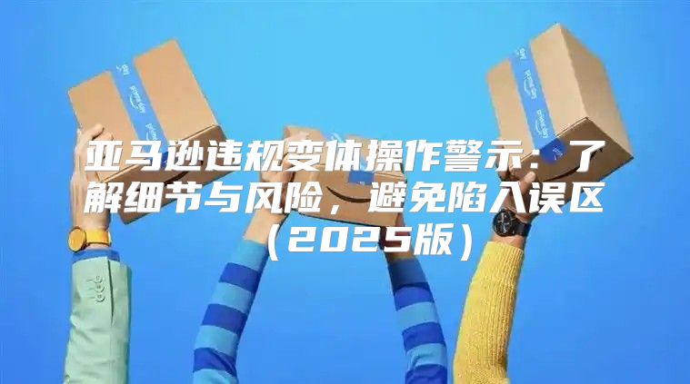 亚马逊违规变体操作警示：了解细节与风险，避免陷入误区2025版