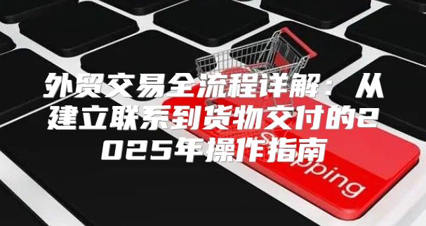 外贸交易全流程详解：从建立联系到货物交付的2025年操作指南