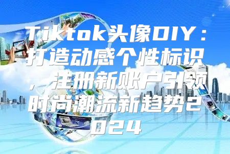 Tiktok头像DIY：打造动感个性标识，注册新账户引领时尚潮流新趋势2025