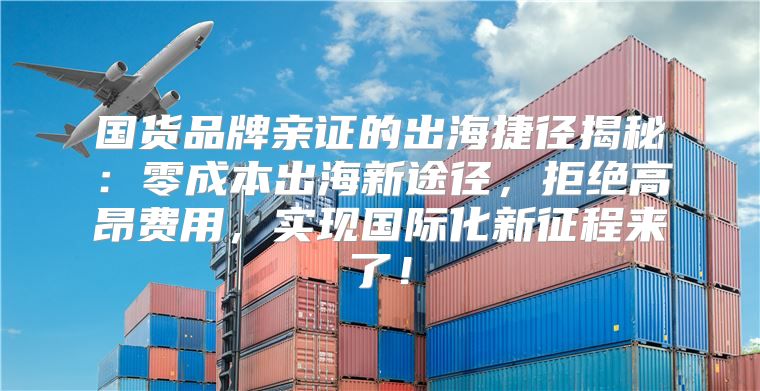 国货品牌亲证的出海捷径揭秘：零成本出海新途径，拒绝高昂费用，实现国际化新征程来了！