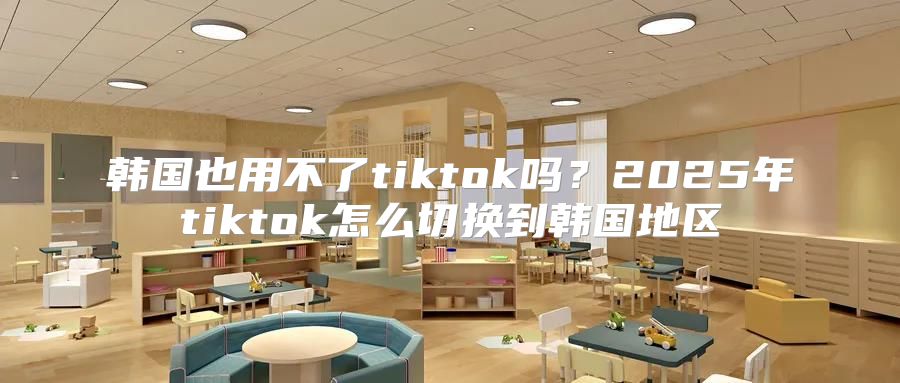 韩国也用不了tiktok吗？2025年tiktok怎么切换到韩国地区