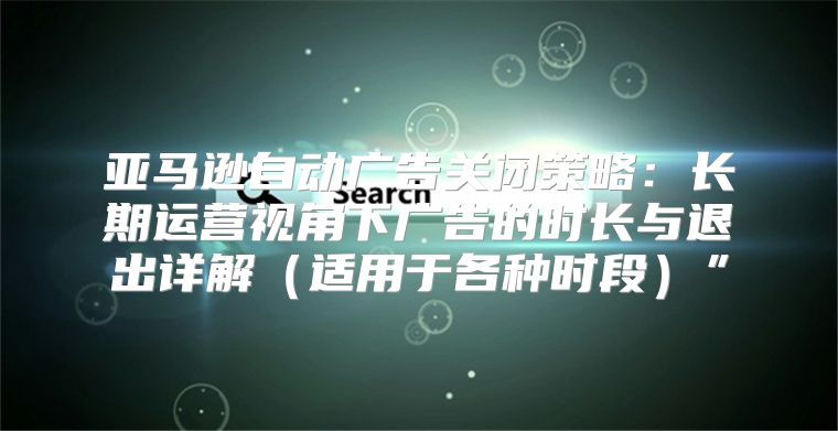 亚马逊自动广告关闭策略：长期运营视角下广告的时长与退出详解适用于各种时段”