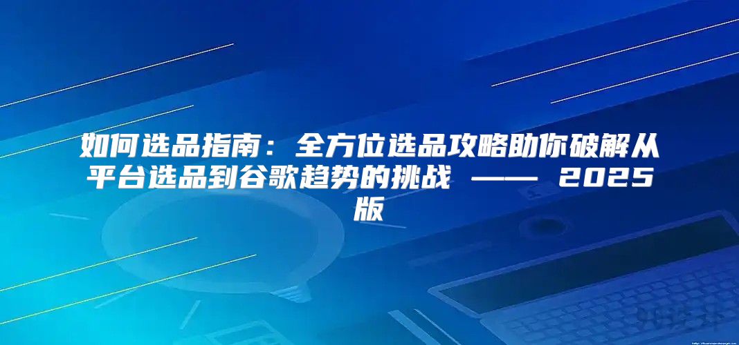 如何选品指南：全方位选品攻略助你破解从平台选品到谷歌趋势的挑战 —— 2025版