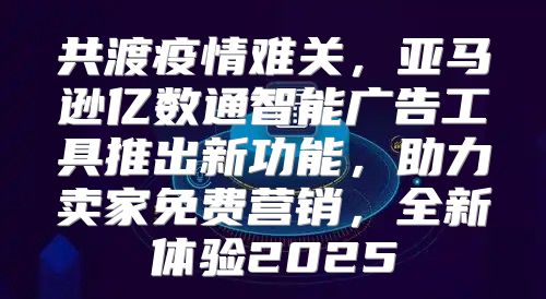 共渡疫情难关，亚马逊亿数通智能广告工具推出新功能，助力卖家免费营销，全新体验2025