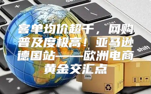 客单均价超千，网购普及度极高！亚马逊德国站——欧洲电商黄金交汇点