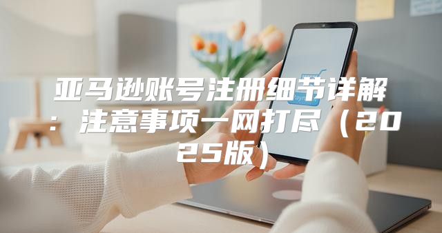 亚马逊账号注册细节详解：注意事项一网打尽2025版