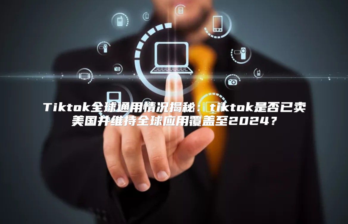 Tiktok全球通用情况揭秘：tiktok是否已卖美国并维持全球应用覆盖至2025？
