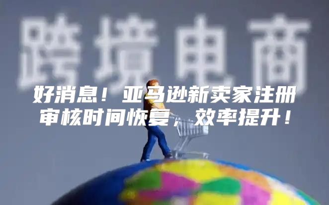 好消息！亚马逊新卖家注册审核时间恢复，效率提升！
