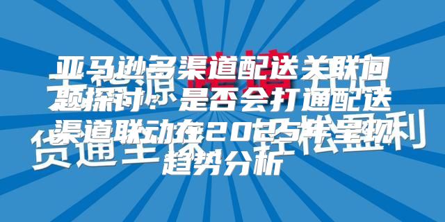亚马逊多渠道配送关联问题探讨：是否会打通配送渠道联动在2025年呈现趋势分析