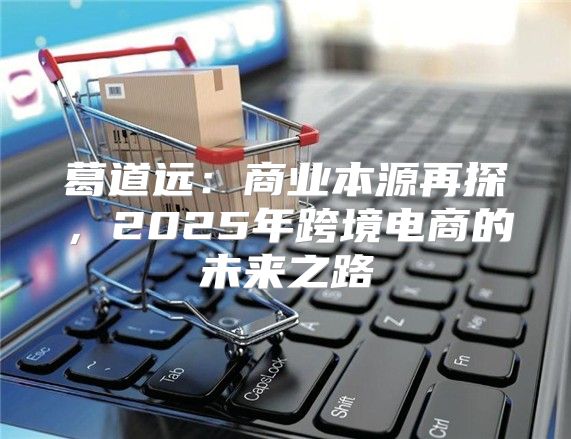 葛道远：商业本源再探，2025年跨境电商的未来之路